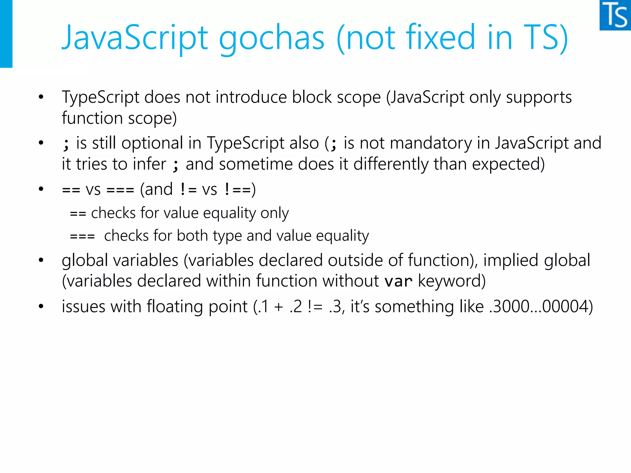 JavaScript gochas (not fixed in TS)
• TypeScript does not introduce block scope (JavaScript only supports
function scope)
• ; is still optional in TypeScript also (; is not mandatory in JavaScript and
it tries to infer ; and sometime does it differently than expected)
• == vs === (and != vs !==)
== checks for value equality only
=== checks for both type and value equality
• global variables (variables declared outside of function), implied global
(variables declared within function without var keyword)
• issues with floating point (.1 + .2 != .3, it’s something like .3000…00004)
 