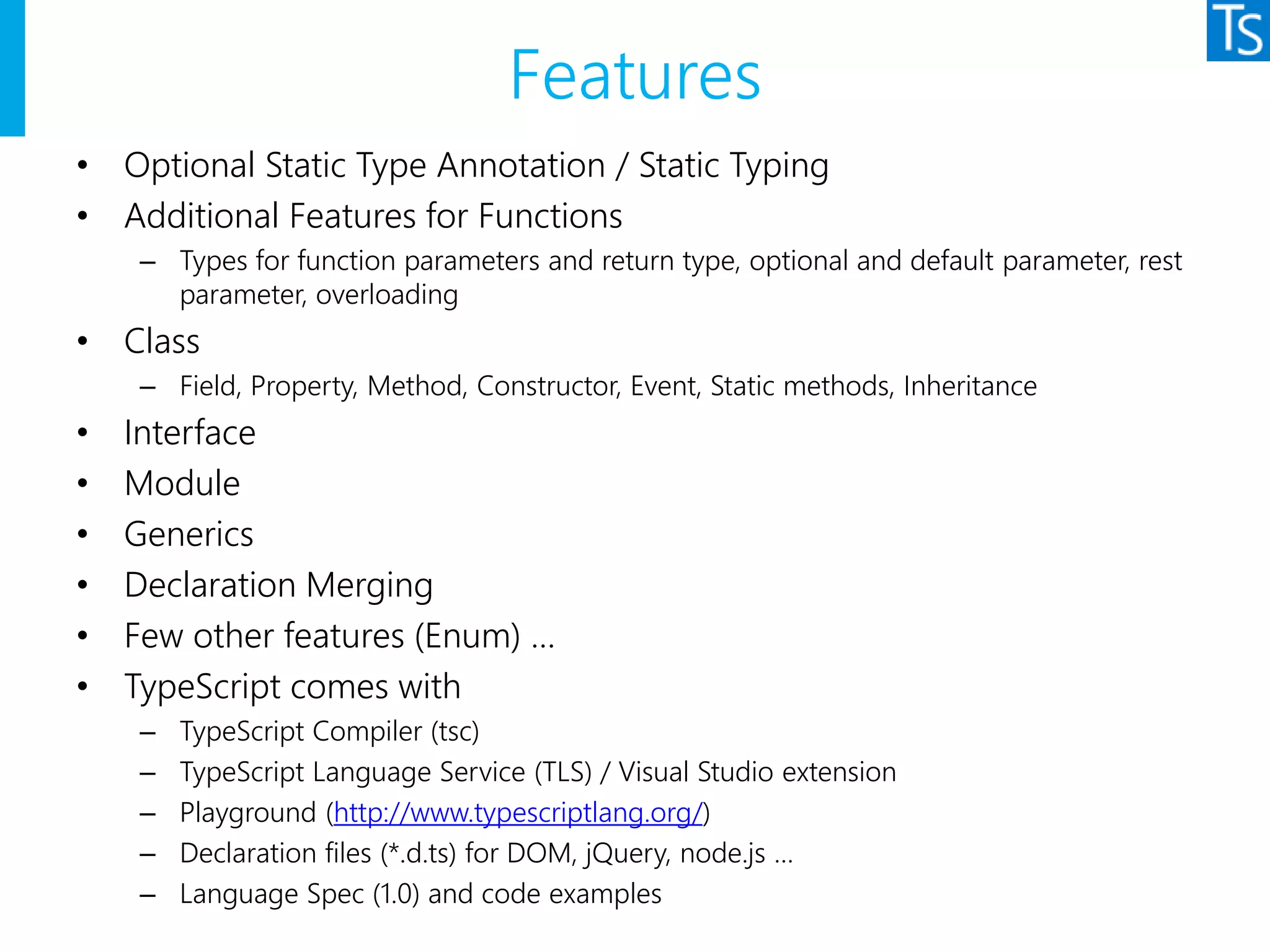 Features
• Optional Static Type Annotation / Static Typing
• Additional Features for Functions
– Types for function parameters and return type, optional and default parameter, rest
parameter, overloading
• Class
– Field, Property, Method, Constructor, Event, Static methods, Inheritance
• Interface
• Module
• Generics
• Declaration Merging
• Few other features (Enum) …
• TypeScript comes with
– TypeScript Compiler (tsc)
– TypeScript Language Service (TLS) / Visual Studio extension
– Playground (http://www.typescriptlang.org/)
– Declaration files (*.d.ts) for DOM, jQuery, node.js …
– Language Spec (1.0) and code examples
 