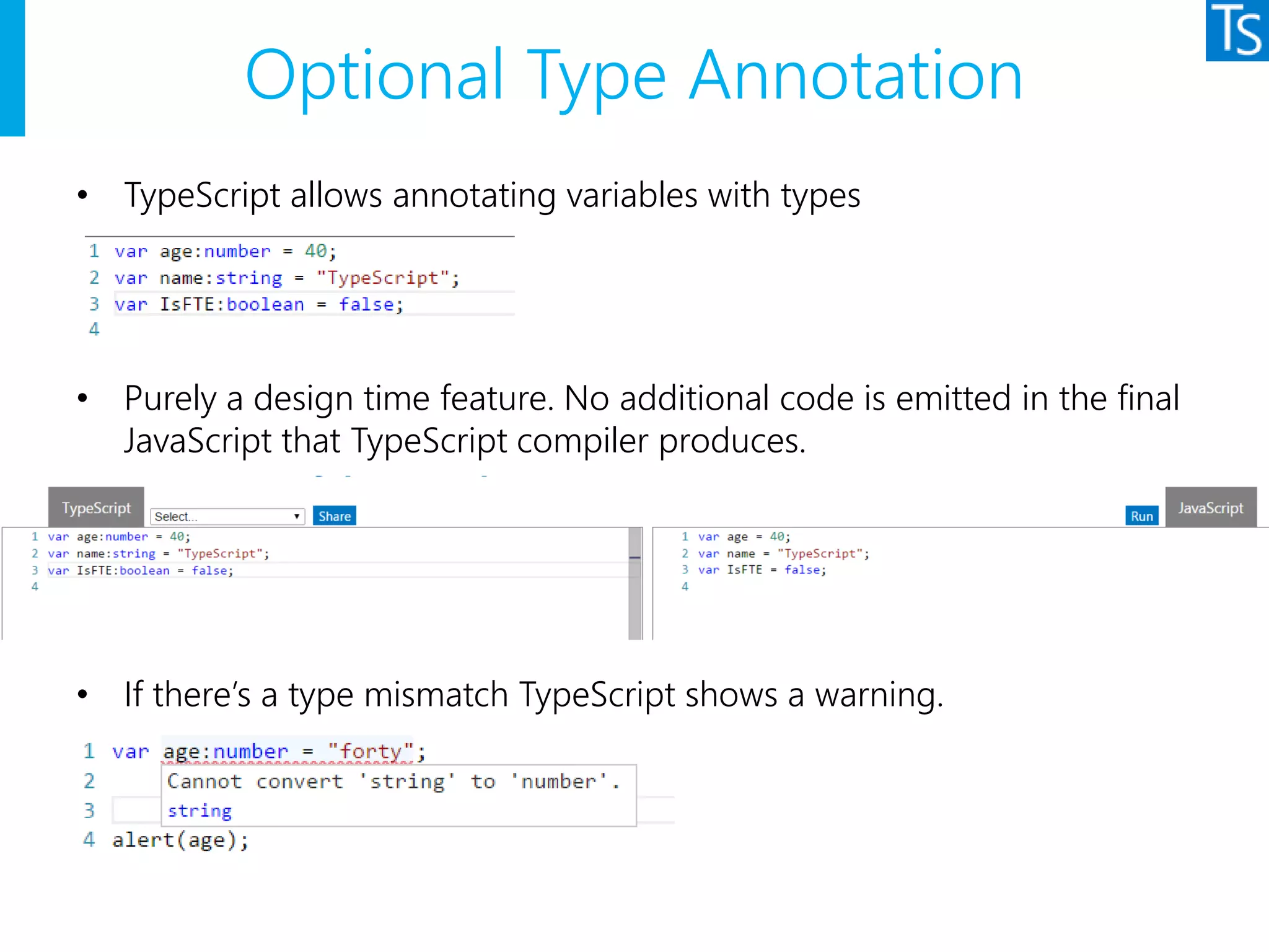Optional Type Annotation
• TypeScript allows annotating variables with types
• Purely a design time feature. No additional code is emitted in the final
JavaScript that TypeScript compiler produces.
• If there’s a type mismatch TypeScript shows a warning.
 