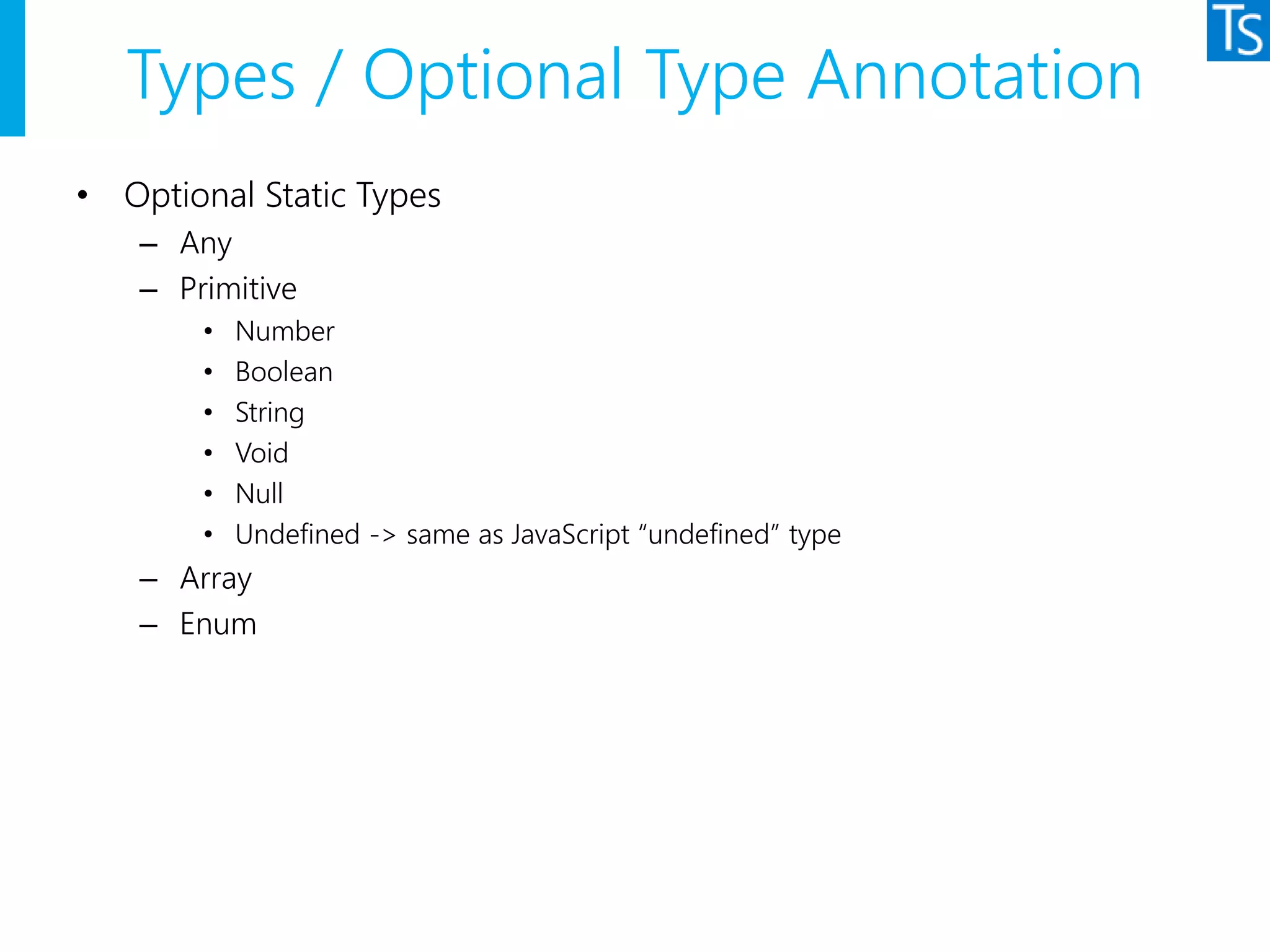 Types / Optional Type Annotation
• Optional Static Types
– Any
– Primitive
• Number
• Boolean
• String
• Void
• Null
• Undefined -> same as JavaScript “undefined” type
– Array
– Enum
 