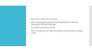  Basically, it starts with JavaScript.
 So it's important to understand thatTypeScript is not a new
language or different language.
 It is at the core of it JavaScript.
 But it's JavaScript with type annotations and the ability to declare
types.
 