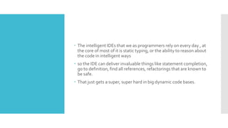  The intelligent IDEs that we as programmers rely on every day , at
the core of most of it is static typing, or the ability to reason about
the code in intelligent ways
 so the IDE can deliver invaluable things like statement completion,
go to definition, find all references, refactorings that are known to
be safe.
 That just gets a super, super hard in big dynamic code bases.
 