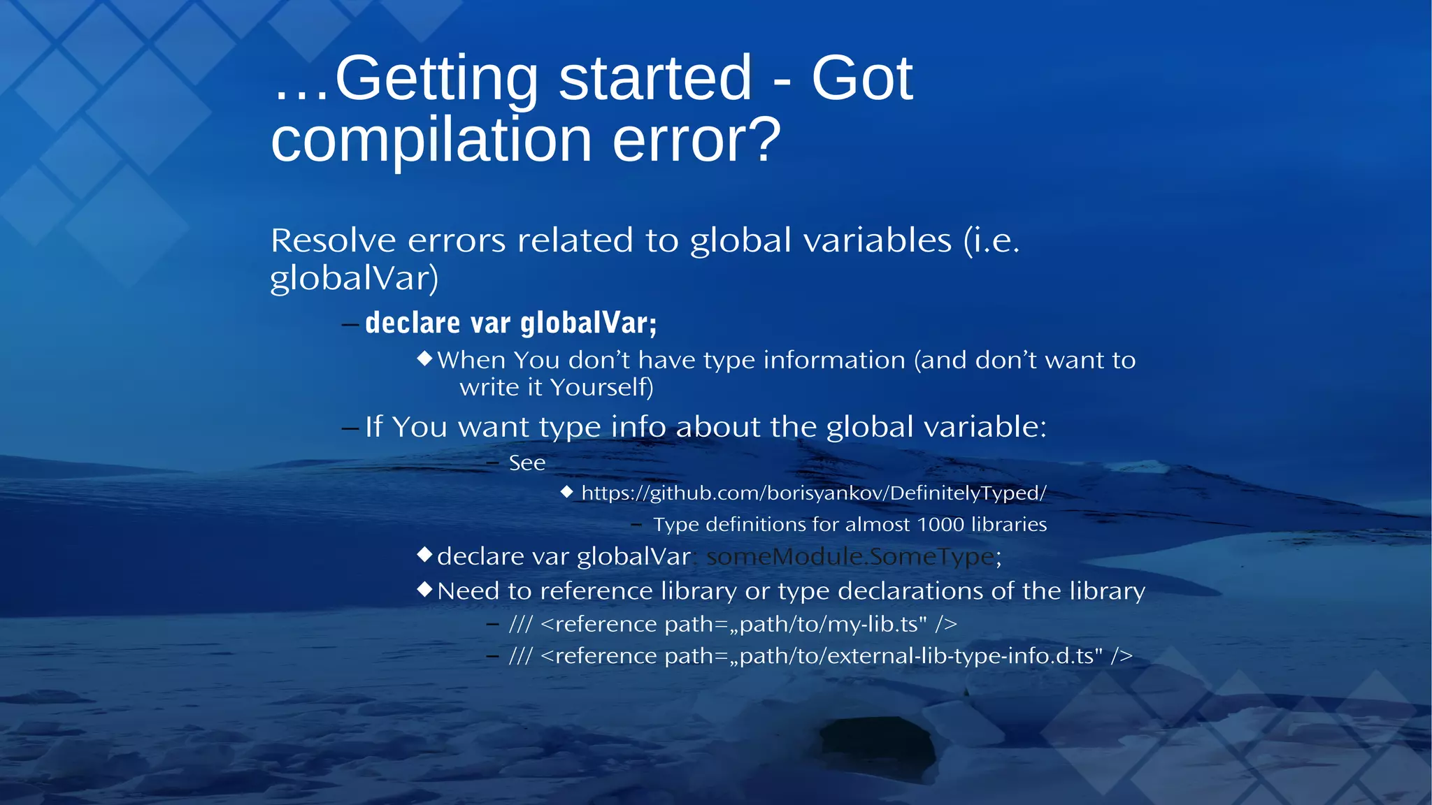 …Getting started - Got compilation error? Resolve errors related to global variables (i.e. globalVar) – declare var globalVar; WhenYou don’t have type information (and don’t want to write it Yourself) – IfYou want type info about the global variable: – See https://github.com/borisyankov/DefinitelyTyped/ – Type definitions for almost 1000 libraries declare var globalVar: someModule.SomeType; Need to reference library or type declarations of the library – /// <reference path=„path/to/my-lib.ts" /> – /// <reference path=„path/to/external-lib-type-info.d.ts" /> 