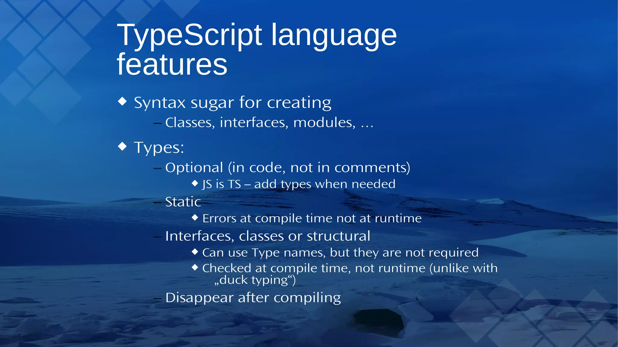 TypeScript language features Syntax sugar for creating – Classes, interfaces, modules, … Types: – Optional (in code, not in comments) JS isTS – add types when needed – Static Errors at compile time not at runtime – Interfaces, classes or structural Can useType names, but they are not required Checked at compile time, not runtime (unlike with „duck typing“) – Disappear after compiling 