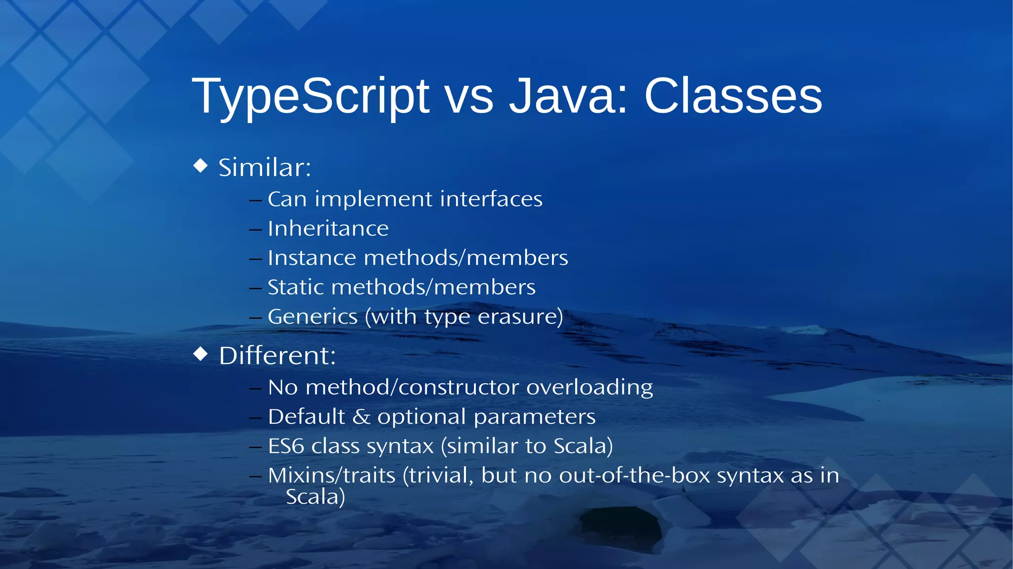 TypeScript vs Java: Classes Similar: – Can implement interfaces – Inheritance – Instance methods/members – Static methods/members – Generics (with type erasure) Different: – No method/constructor overloading – Default & optional parameters – ES6 class syntax (similar to Scala) – Mixins/traits (trivial, but no out-of-the-box syntax as in Scala) 