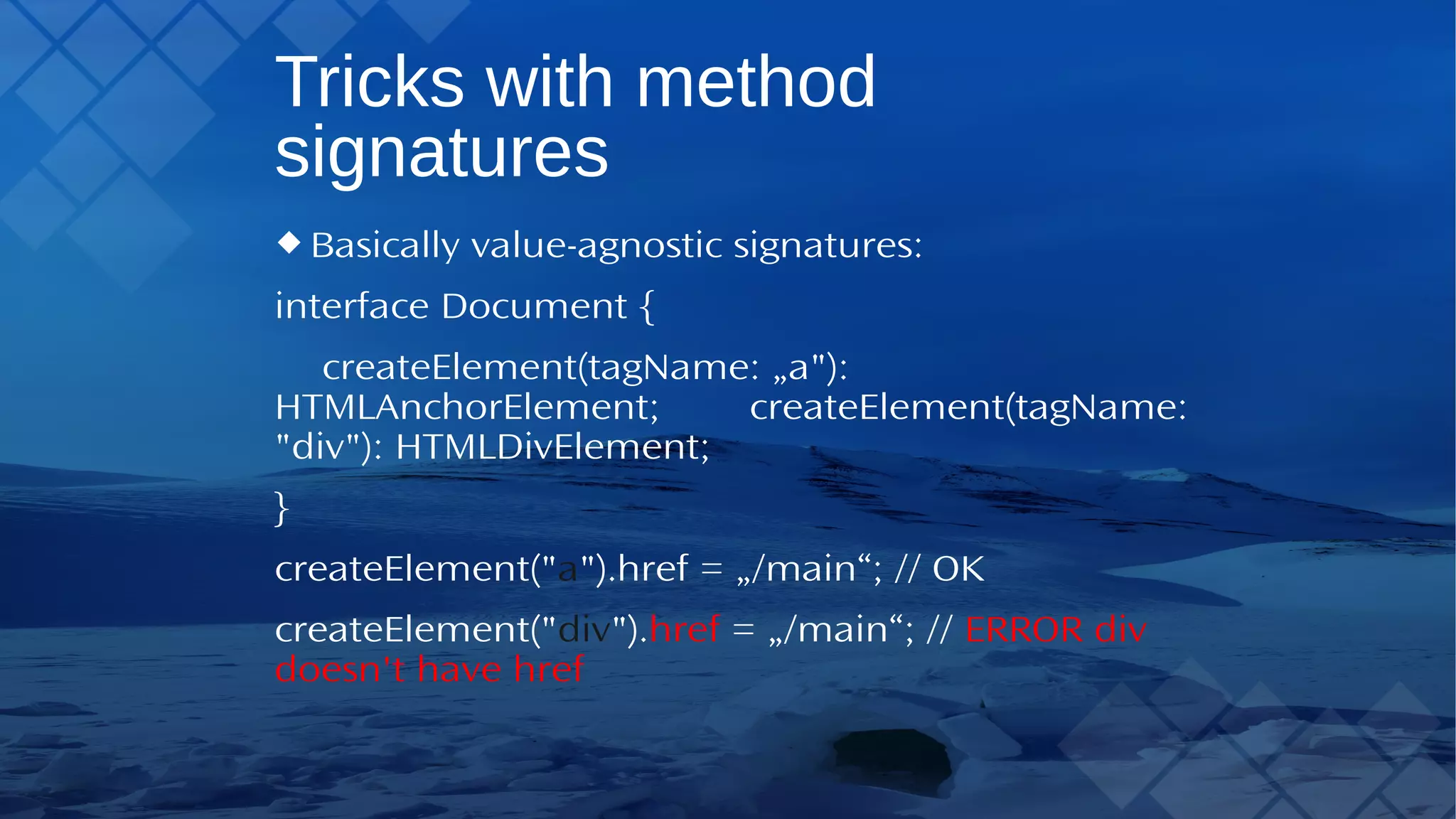 Tricks with method signatures Basically value-agnostic signatures: interface Document { createElement(tagName: „a"): HTMLAnchorElement; createElement(tagName: "div"): HTMLDivElement; } createElement("a").href = „/main“; // OK createElement("div").href = „/main“; // ERROR div doesn't have href 