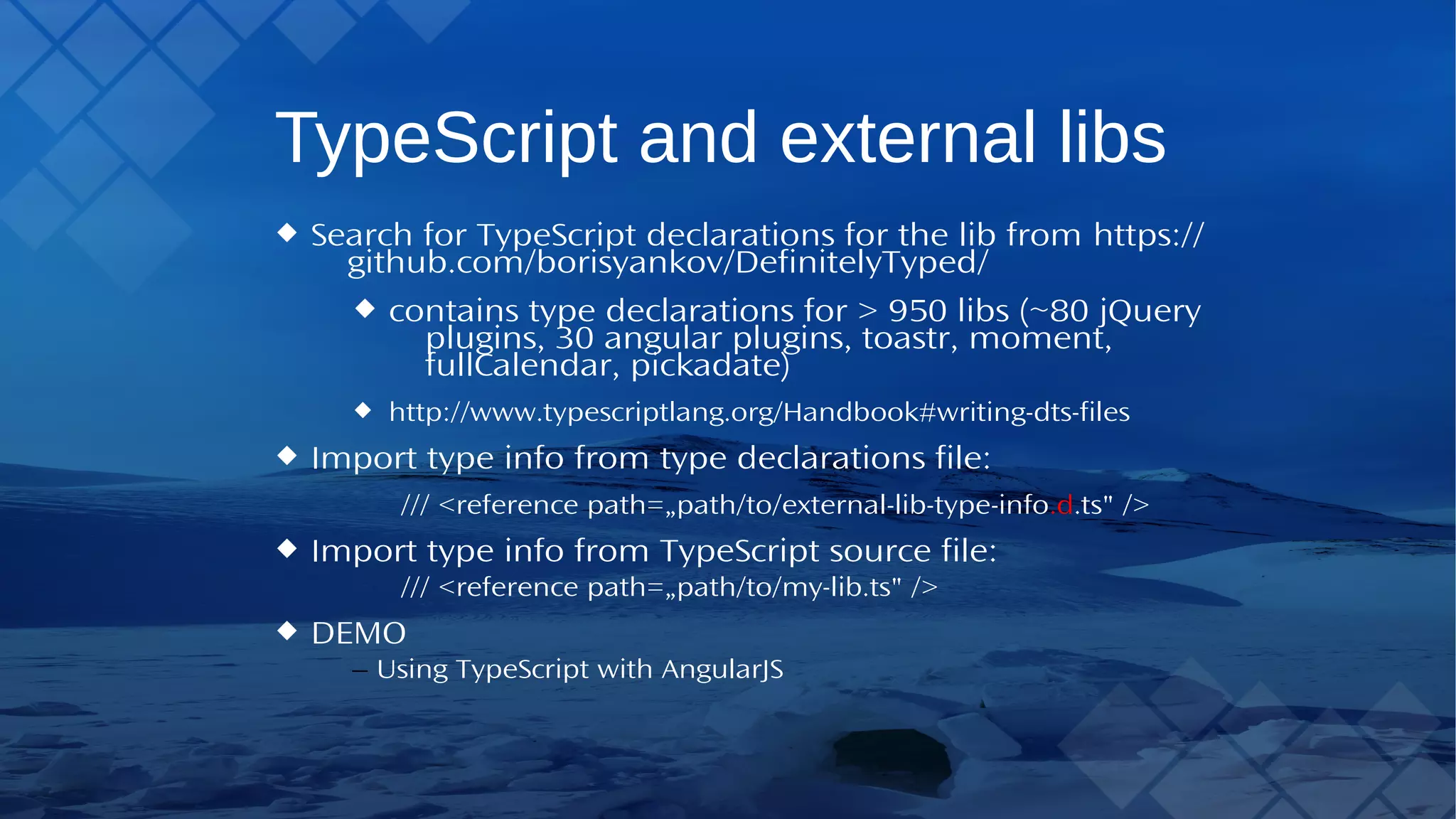 TypeScript and external libs Search forTypeScript declarations for the lib from https://github.com/borisyankov/DefinitelyTyped/ contains type declarations for > 950 libs (~80 jQuery plugins, 30 angular plugins, toastr, moment, fullCalendar, pickadate) http://www.typescriptlang.org/Handbook#writing-dts-files Import type info from type declarations file: /// <reference path=„path/to/external-lib-type-info.d.ts" /> Import type info fromTypeScript source file: /// <reference path=„path/to/my-lib.ts" /> DEMO – UsingTypeScript with AngularJS 