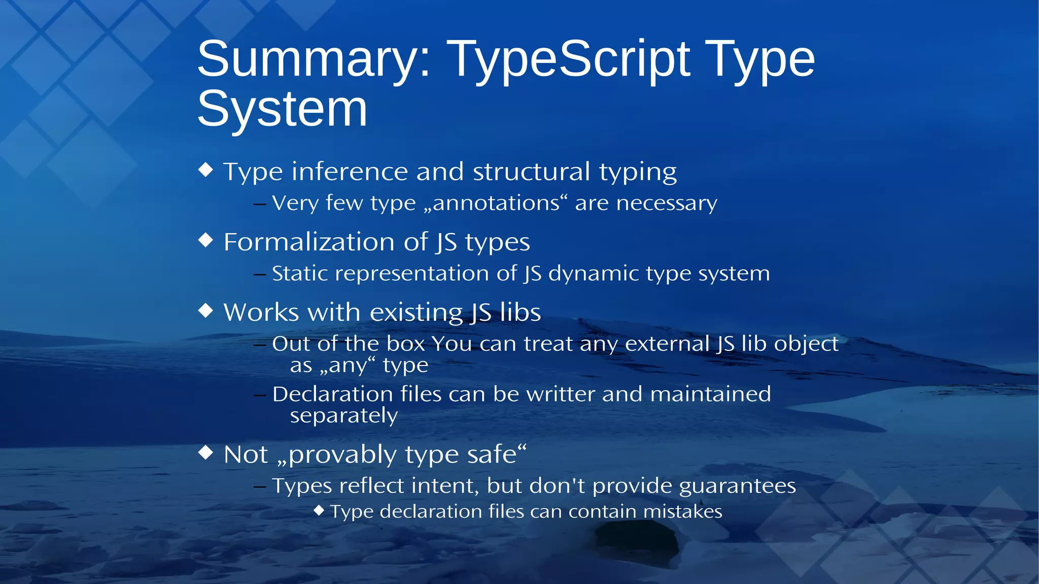 Summary:TypeScriptType System Type inference and structural typing – Very few type „annotations“ are necessary Formalization of JS types – Static representation of JS dynamic type system Works with existing JS libs – Out of the boxYou can treat any external JS lib object as „any“ type – Declaration files can be writter and maintained separately Not „provably type safe“ – Types reflect intent, but don't provide guarantees Type declaration files can contain mistakes 