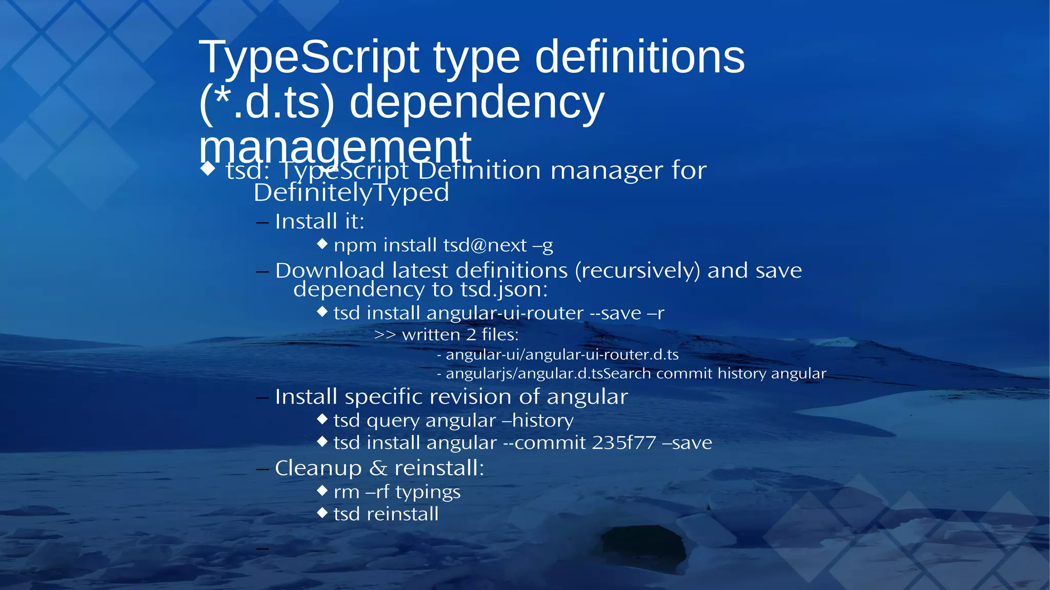 TypeScript type definitions (*.d.ts) dependency management tsd:TypeScript Definition manager for DefinitelyTyped – Install it: npm install tsd@next –g – Download latest definitions (recursively) and save dependency to tsd.json: tsd install angular-ui-router --save –r >> written 2 files: - angular-ui/angular-ui-router.d.ts - angularjs/angular.d.tsSearch commit history angular – Install specific revision of angular tsd query angular –history tsd install angular --commit 235f77 –save – Cleanup & reinstall: rm –rf typings tsd reinstall 