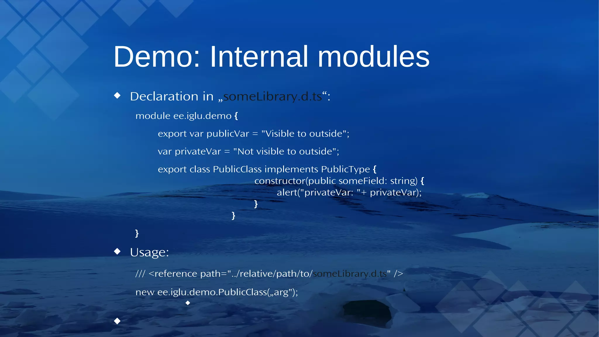 Demo: Internal modules Declaration in „someLibrary.d.ts“: module ee.iglu.demo { export var publicVar = "Visible to outside"; var privateVar = "Not visible to outside"; export class PublicClass implements PublicType { constructor(public someField: string) { alert("privateVar: "+ privateVar); } } } Usage: /// <reference path="../relative/path/to/someLibrary.d.ts" /> new ee.iglu.demo.PublicClass(„arg"); 