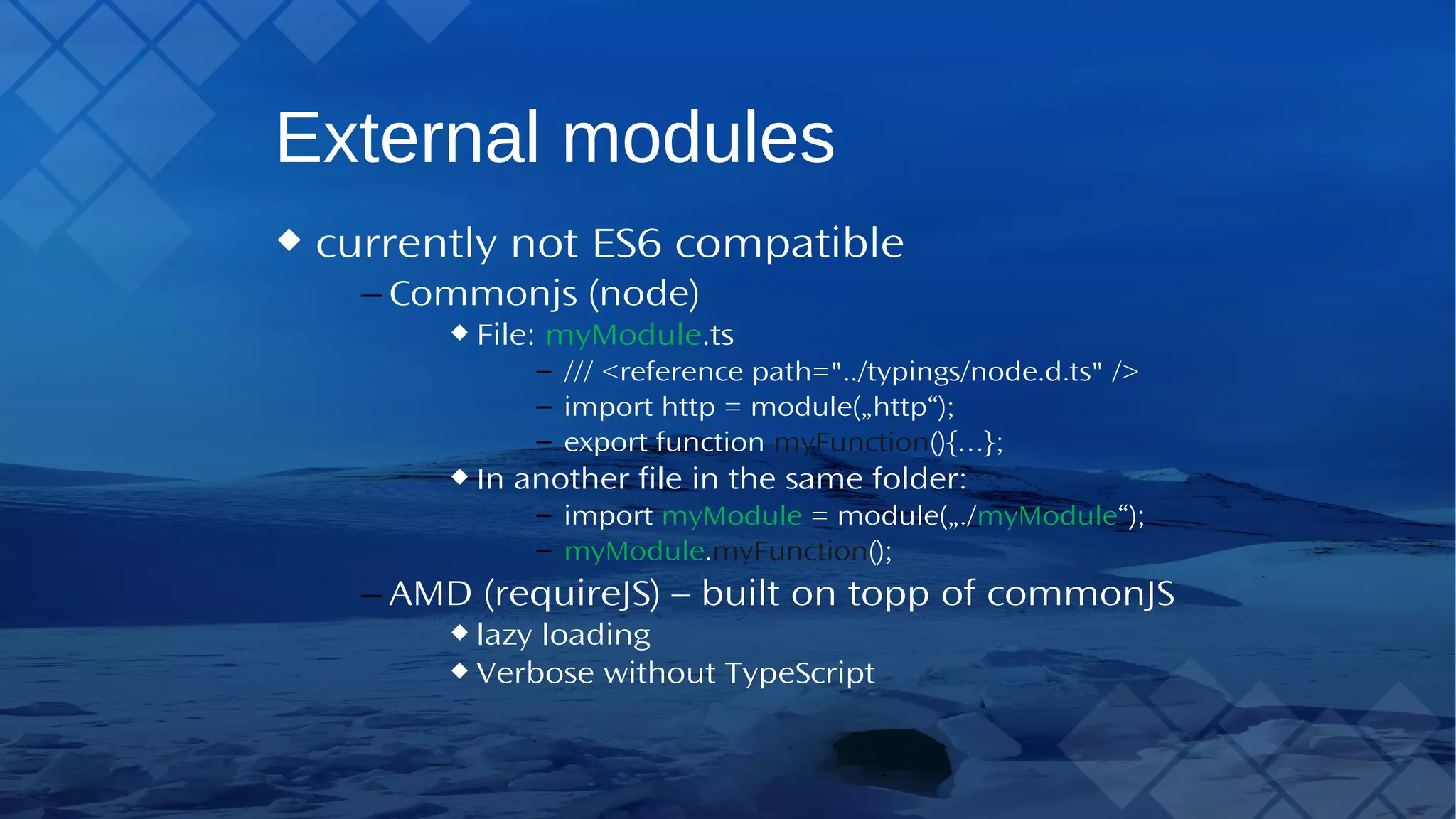 External modules currently not ES6 compatible – Commonjs (node) File: myModule.ts – /// <reference path="../typings/node.d.ts" /> – import http = module(„http“); – export function myFunction(){…}; In another file in the same folder: – import myModule = module(„./myModule“); – myModule.myFunction(); – AMD (requireJS) – built on topp of commonJS lazy loading Verbose withoutTypeScript 