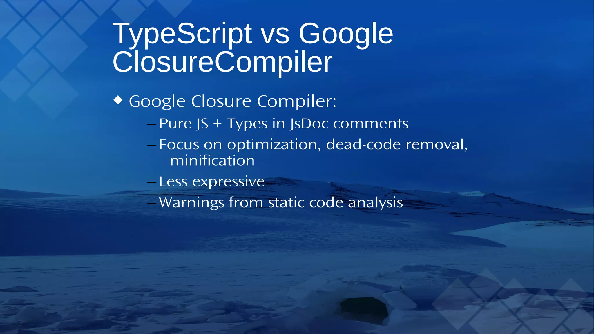 TypeScript vs Google Closure Compiler Google Closure Compiler: – Pure JS +Types in JsDoc comments – Focus on optimization, dead-code removal, minification – Less expressive – Warnings from static code analysis 