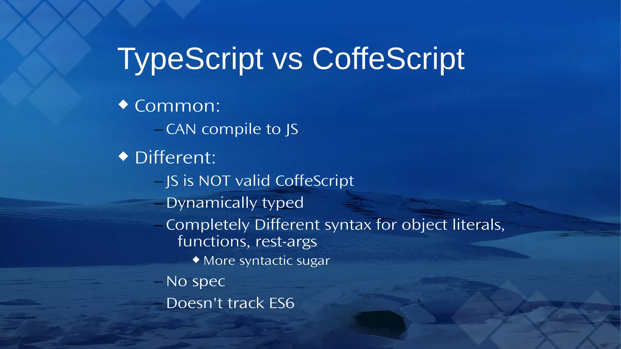 TypeScript vs CoffeScript Common: – CAN compile to JS Different: – JS is NOT valid CoffeScript – Dynamically typed – Completely Different syntax for object literals, functions, rest-args More syntactic sugar – No spec – Doesn't track ES6 