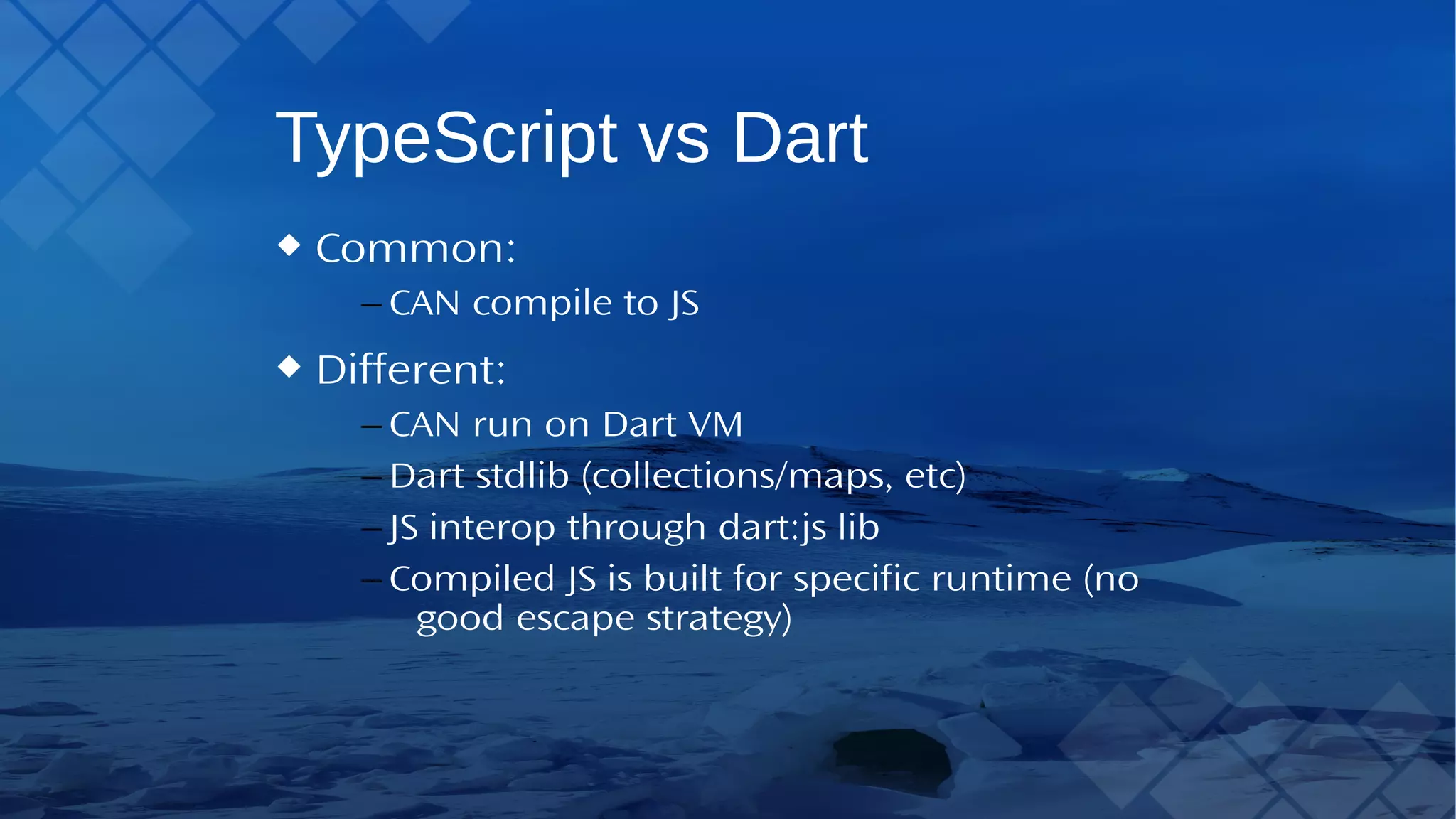 TypeScript vs Dart Common: – CAN compile to JS Different: – CAN run on DartVM – Dart stdlib (collections/maps, etc) – JS interop through dart:js lib – Compiled JS is built for specific runtime (no good escape strategy) 