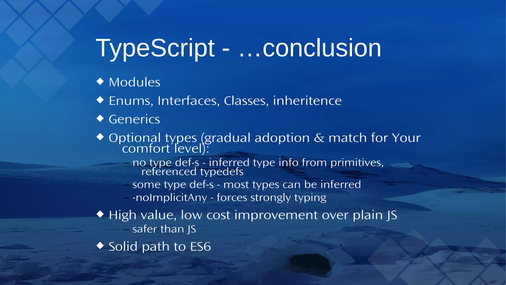 TypeScript - …conclusion Modules Enums, Interfaces, Classes, inheritence Generics Optional types (gradual adoption & match forYour comfort level): – no type def-s - inferred type info from primitives, referenced typedefs – some type def-s - most types can be inferred – -noImplicitAny - forces strongly typing High value, low cost improvement over plain JS – safer than JS Solid path to ES6 
