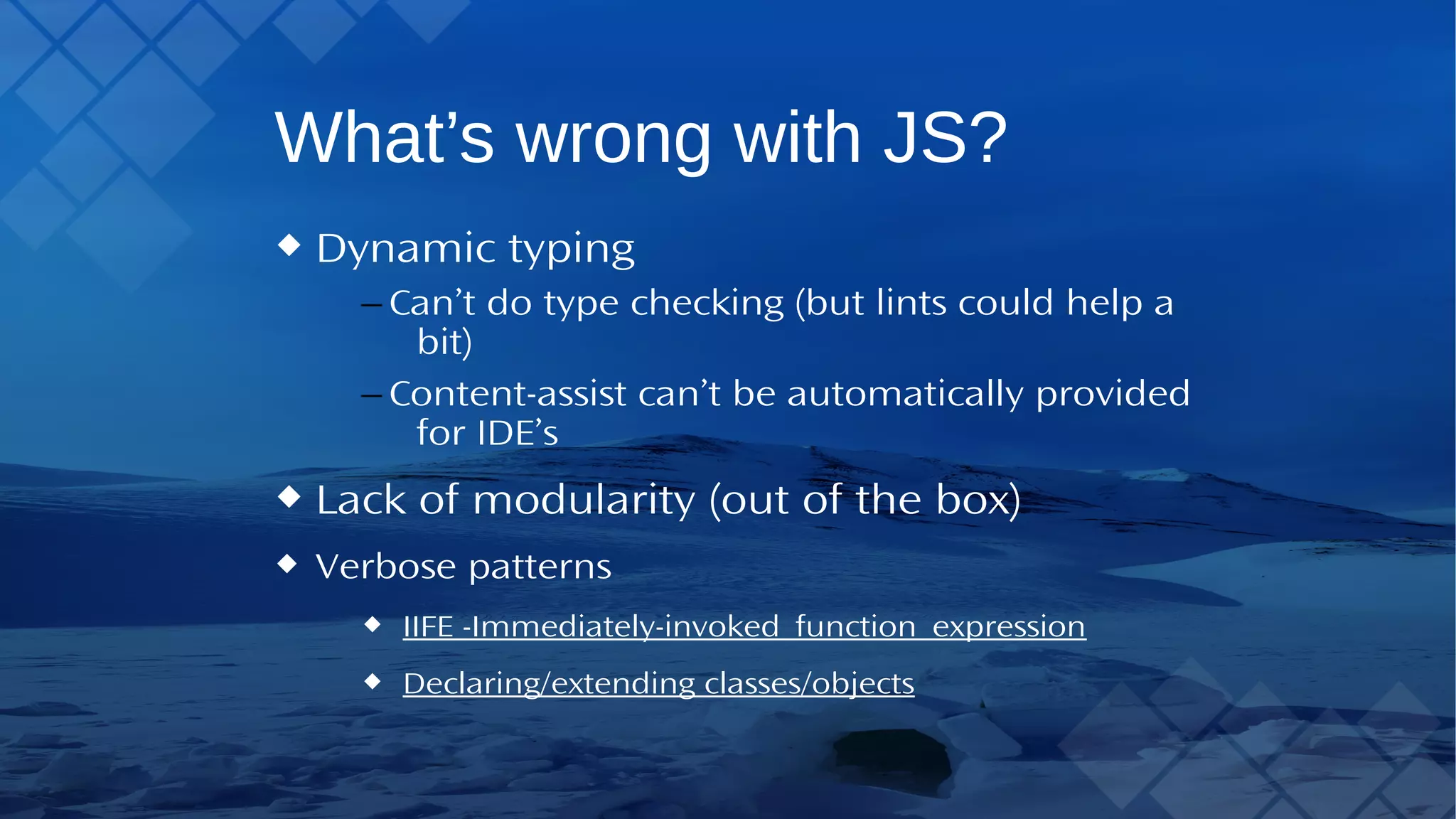 What’s wrong with JS? Dynamic typing – Can’t do type checking (but lints could help a bit) – Content-assist can’t be automatically provided for IDE’s Lack of modularity (out of the box) Verbose patterns IIFE - Immediately-invoked_function_expression Declaring/extending classes/objects 