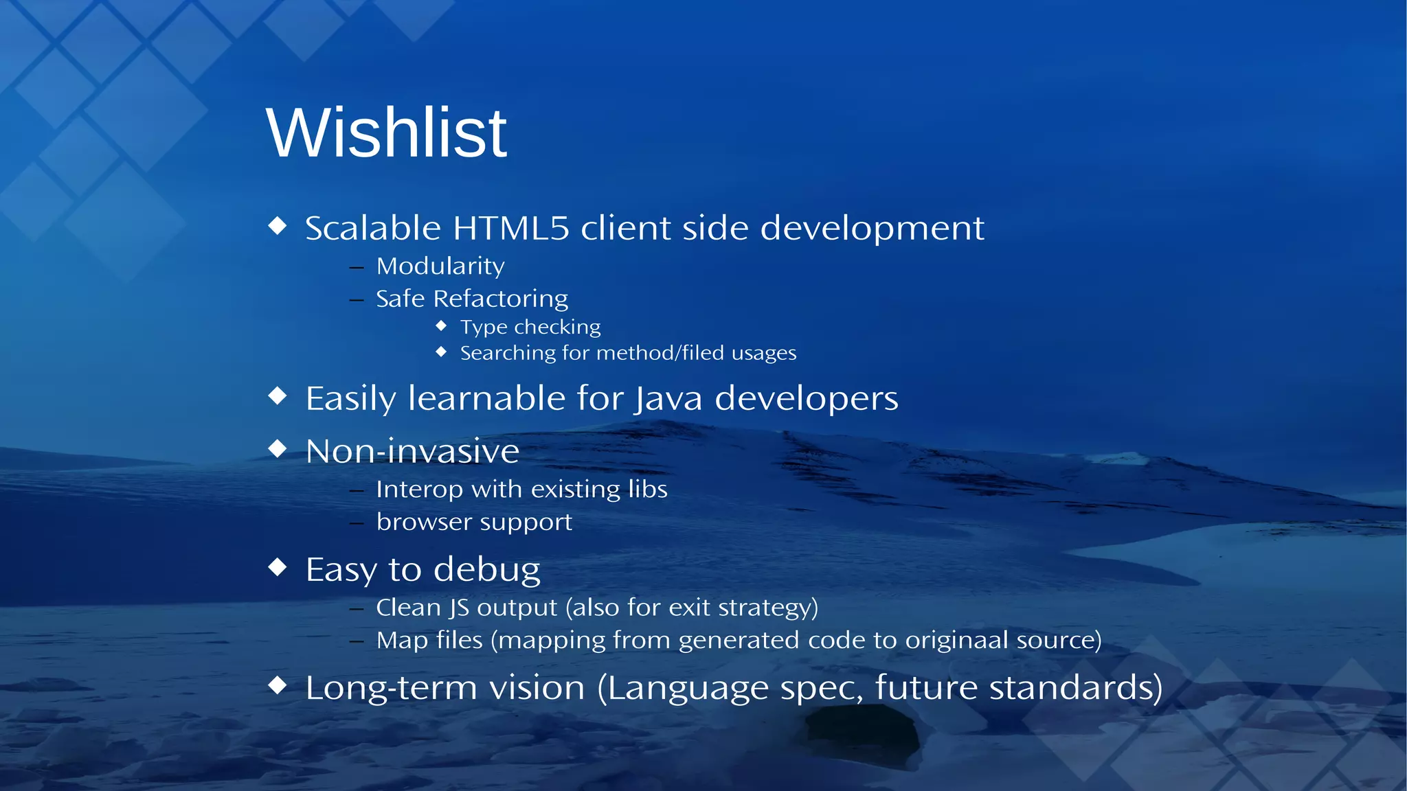 Wishlist Scalable HTML5 client side development – Modularity – Safe Refactoring Type checking Searching for method/filed usages Easily learnable for Java developers Non-invasive – Interop with existing libs – browser support Easy to debug – Clean JS output (also for exit strategy) – Map files (mapping from generated code to originaal source) Long-term vision (Language spec, future standards) 