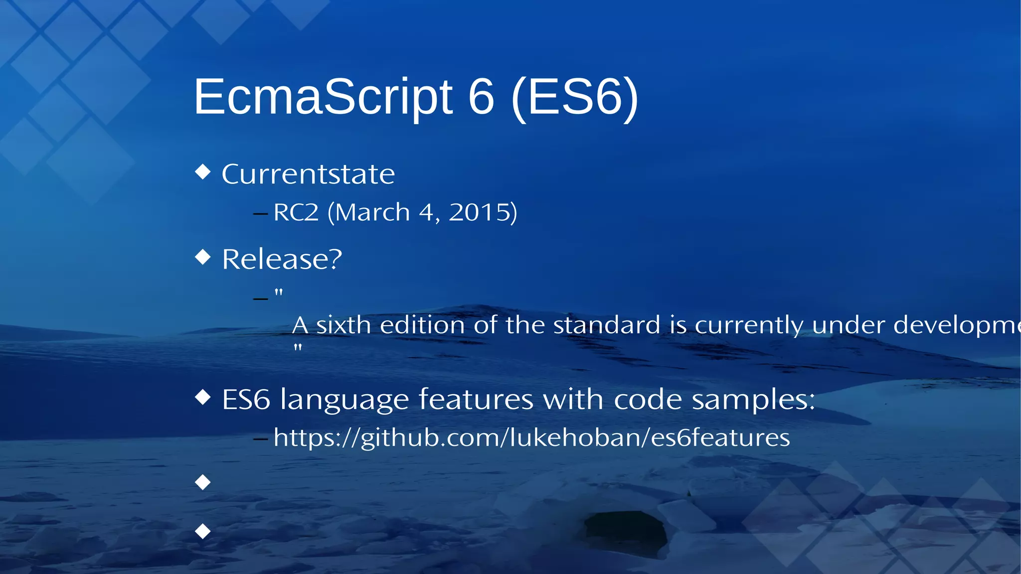 EcmaScript 6 (ES6) Current state – RC2 (March 4, 2015) Release? – "A sixth edition of the standard is currently under development with a target date of June 2015 for completion" ES6 language features with code samples: – https://github.com/lukehoban/es6features 
