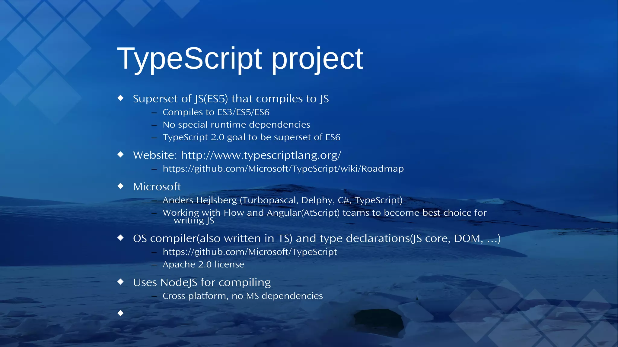 TypeScript project Superset of JS(ES5) that compiles to JS – Compiles to ES3/ES5/ES6 – No special runtime dependencies – TypeScript 2.0 goal to be superset of ES6 Website: http://www.typescriptlang.org/ – https://github.com/Microsoft/TypeScript/wiki/Roadmap Microsoft – Anders Hejlsberg (Turbopascal, Delphy, C#,TypeScript) – Working with Flow and Angular(AtScript) teams to become best choice for writing JS OS compiler(also written inTS) and type declarations(JS core, DOM, …) – https://github.com/Microsoft/TypeScript – Apache 2.0 license Uses NodeJS for compiling – Cross platform, no MS dependencies 