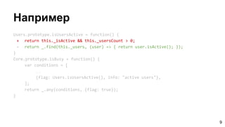 Например
Users.prototype.isUsersActive = function() {
+ return this._isActive && this._usersCount > 0;
- return _.find(this._users, (user) => { return user.isActive(); });
}
Core.prototype.isBusy = function() {
var conditions = [
…
{flag: Users.isUsersActive(), info: "active users"},
];
return _.any(conditions, {flag: true});
}
9
 