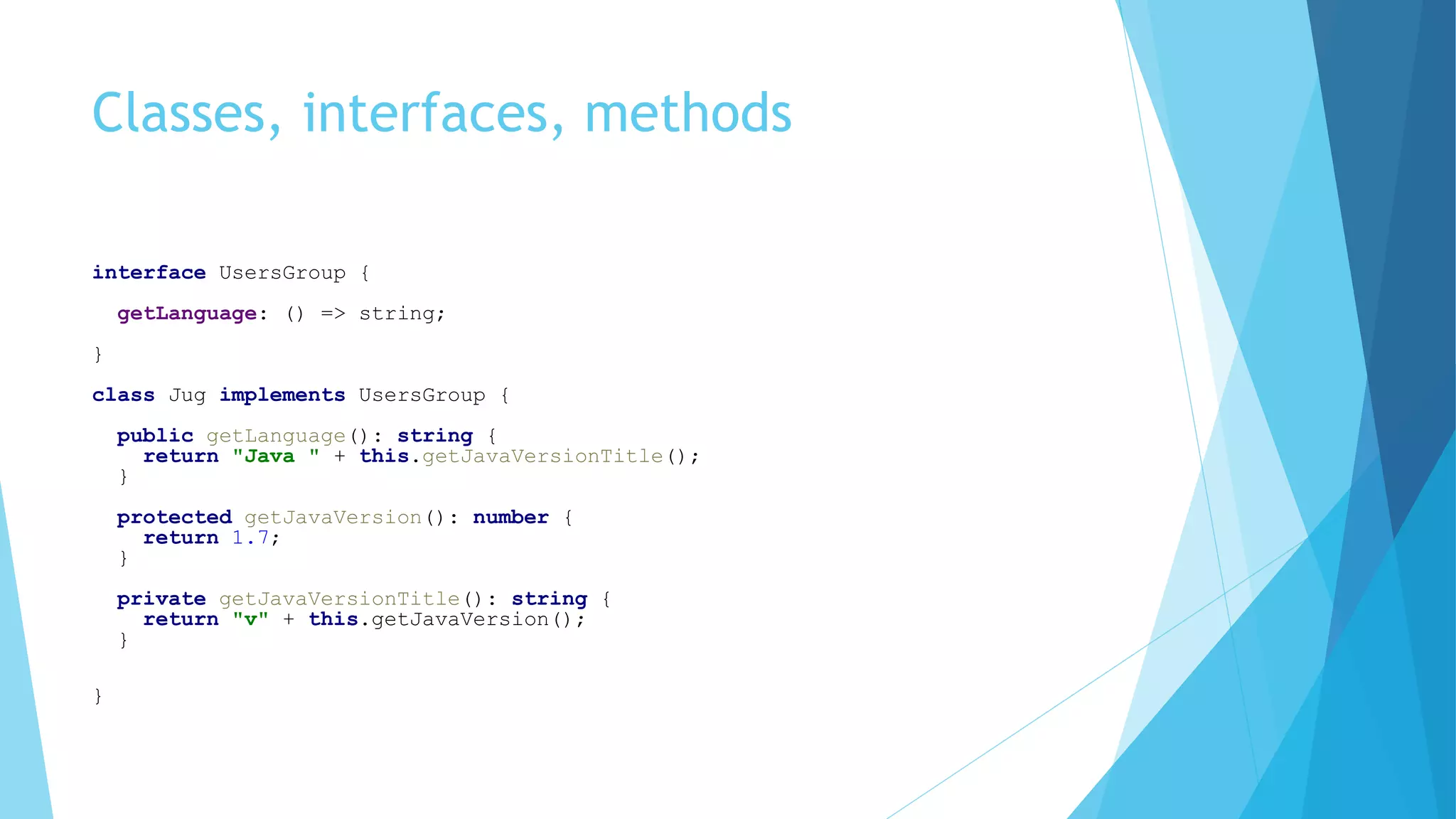 Classes, interfaces, methods
interface UsersGroup {
getLanguage: () => string;
}
class Jug implements UsersGroup {
public getLanguage(): string {
return "Java " + this.getJavaVersionTitle();
}
protected getJavaVersion(): number {
return 1.7;
}
private getJavaVersionTitle(): string {
return "v" + this.getJavaVersion();
}
}
 