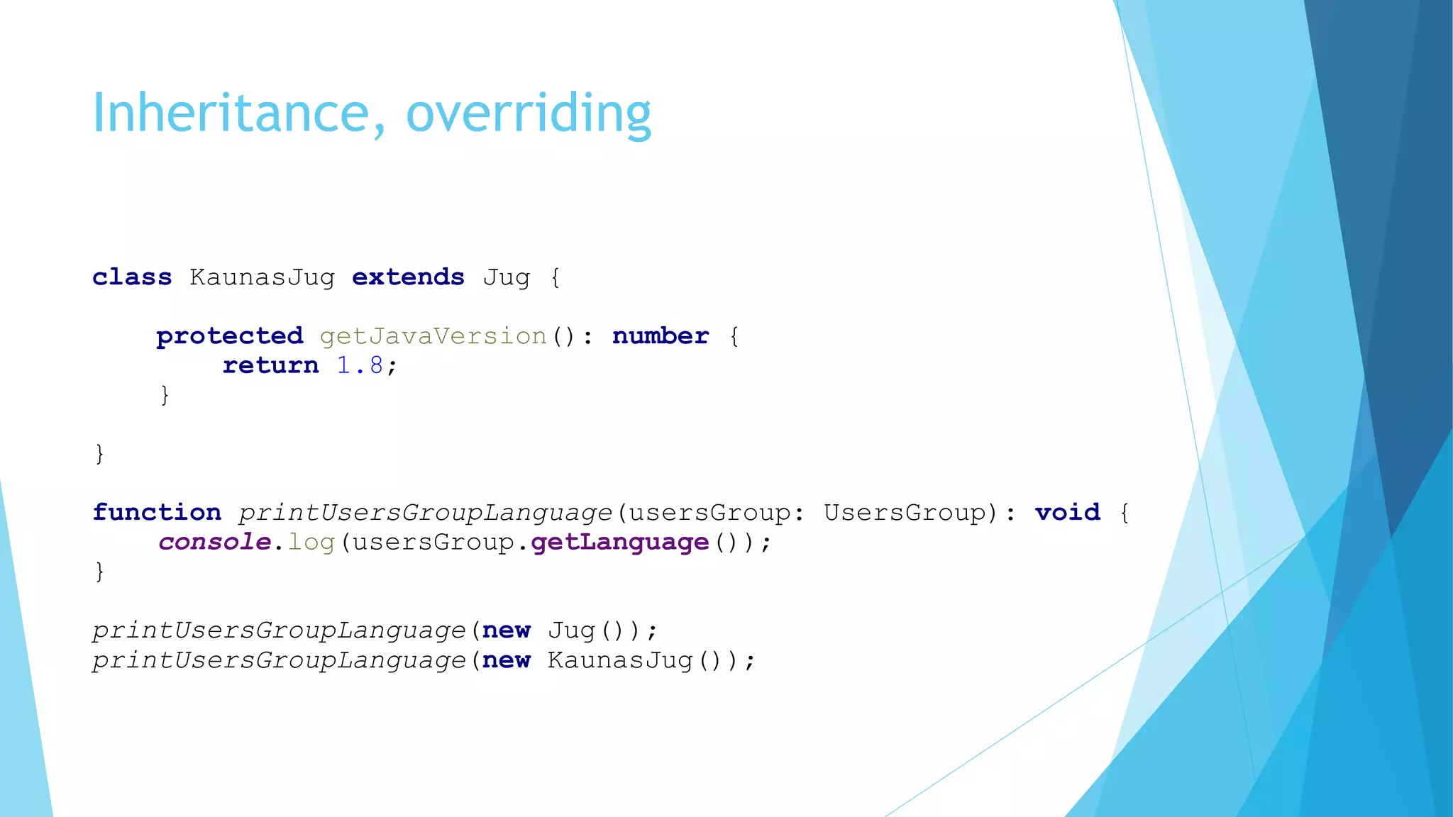 Inheritance, overriding
class KaunasJug extends Jug {
protected getJavaVersion(): number {
return 1.8;
}
}
function printUsersGroupLanguage(usersGroup: UsersGroup): void {
console.log(usersGroup.getLanguage());
}
printUsersGroupLanguage(new Jug());
printUsersGroupLanguage(new KaunasJug());
 