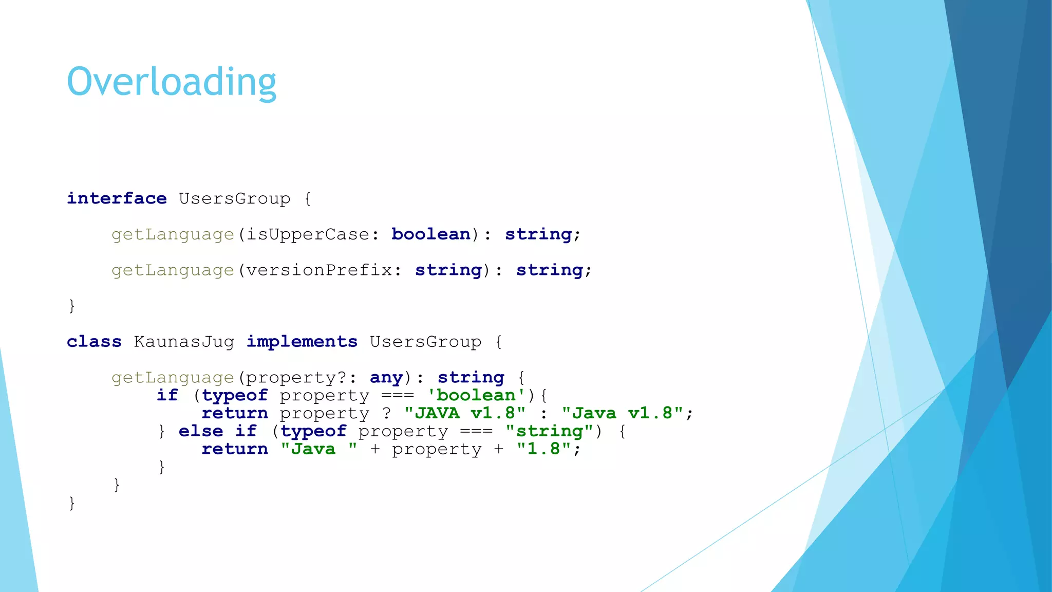 Overloading
interface UsersGroup {
getLanguage(isUpperCase: boolean): string;
getLanguage(versionPrefix: string): string;
}
class KaunasJug implements UsersGroup {
getLanguage(property?: any): string {
if (typeof property === 'boolean'){
return property ? "JAVA v1.8" : "Java v1.8";
} else if (typeof property === "string") {
return "Java " + property + "1.8";
}
}
}
 