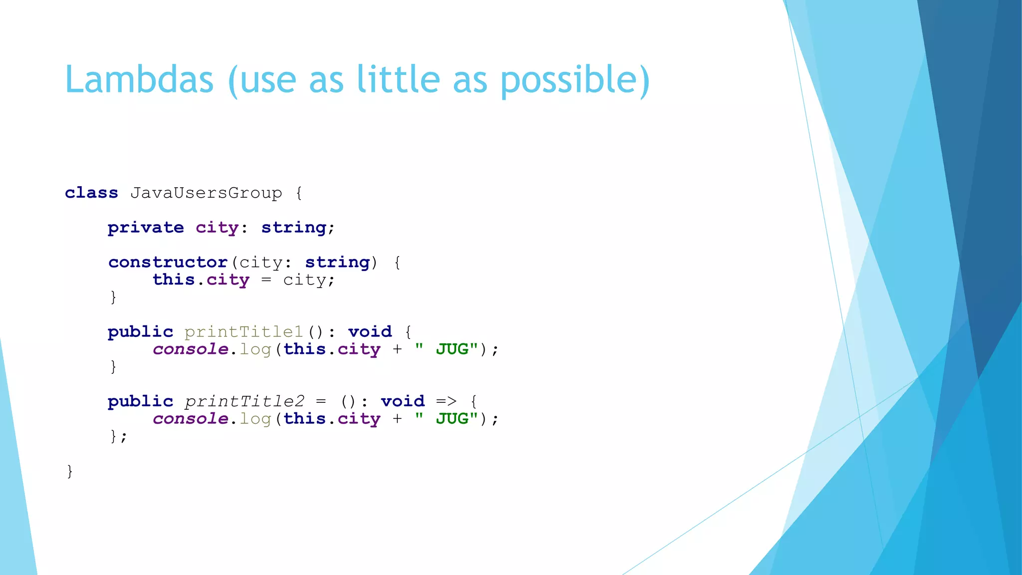 Lambdas (use as little as possible)
class JavaUsersGroup {
private city: string;
constructor(city: string) {
this.city = city;
}
public printTitle1(): void {
console.log(this.city + " JUG");
}
public printTitle2 = (): void => {
console.log(this.city + " JUG");
};
}
 