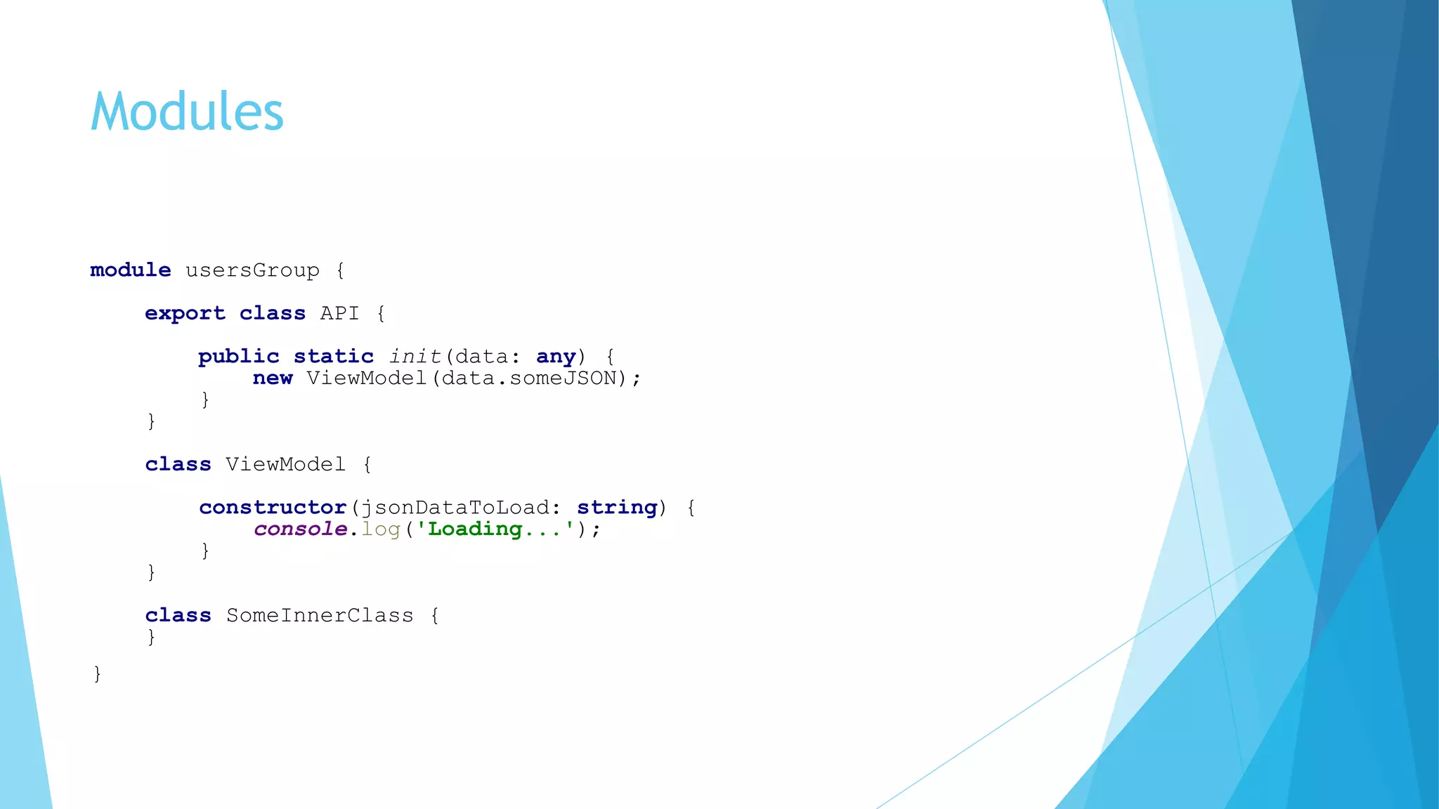 Modules
module usersGroup {
export class API {
public static init(data: any) {
new ViewModel(data.someJSON);
}
}
class ViewModel {
constructor(jsonDataToLoad: string) {
console.log('Loading...');
}
}
class SomeInnerClass {
}
}
 