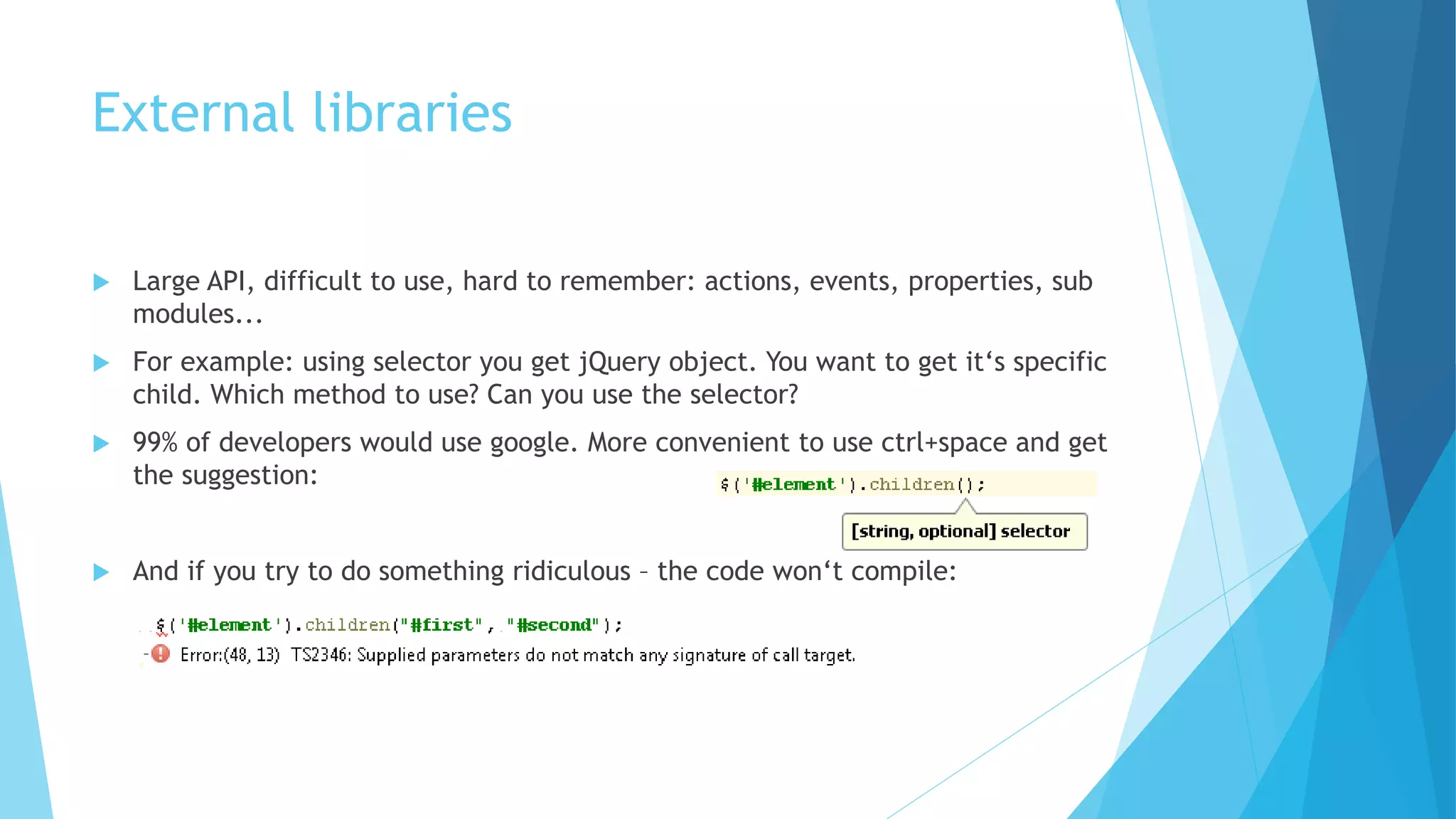 External libraries
 Large API, difficult to use, hard to remember: actions, events, properties, sub
modules...
 For example: using selector you get jQuery object. You want to get it‘s specific
child. Which method to use? Can you use the selector?
 99% of developers would use google. More convenient to use ctrl+space and get
the suggestion:
 And if you try to do something ridiculous – the code won‘t compile:
 