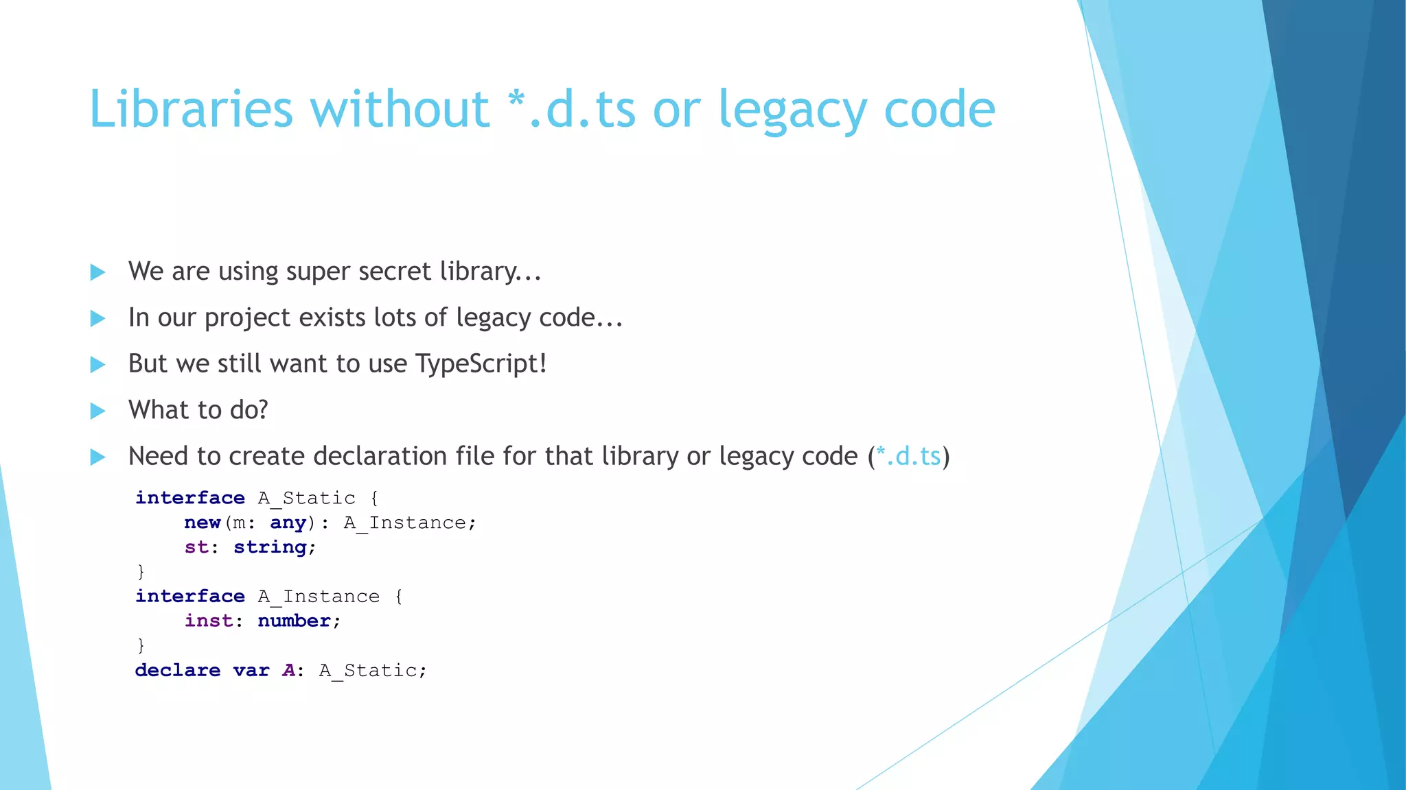 Libraries without *.d.ts or legacy code
 We are using super secret library...
 In our project exists lots of legacy code...
 But we still want to use TypeScript!
 What to do?
 Need to create declaration file for that library or legacy code (*.d.ts)
interface A_Static {
new(m: any): A_Instance;
st: string;
}
interface A_Instance {
inst: number;
}
declare var A: A_Static;
 