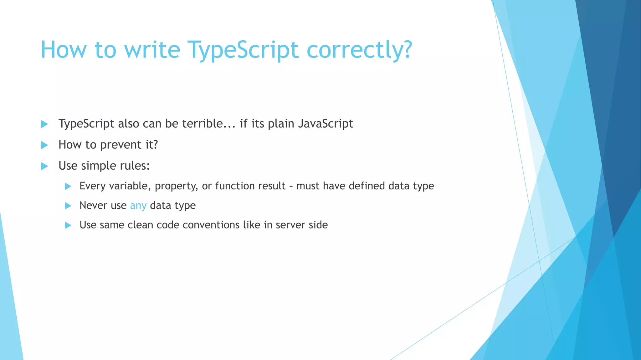 How to write TypeScript correctly?
 TypeScript also can be terrible... if its plain JavaScript
 How to prevent it?
 Use simple rules:
 Every variable, property, or function result – must have defined data type
 Never use any data type
 Use same clean code conventions like in server side
 