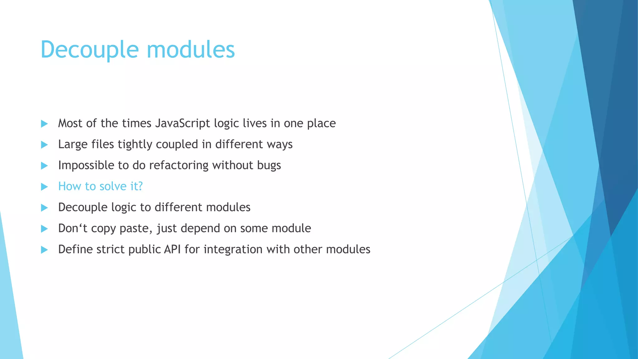 Decouple modules
 Most of the times JavaScript logic lives in one place
 Large files tightly coupled in different ways
 Impossible to do refactoring without bugs
 How to solve it?
 Decouple logic to different modules
 Don‘t copy paste, just depend on some module
 Define strict public API for integration with other modules
 