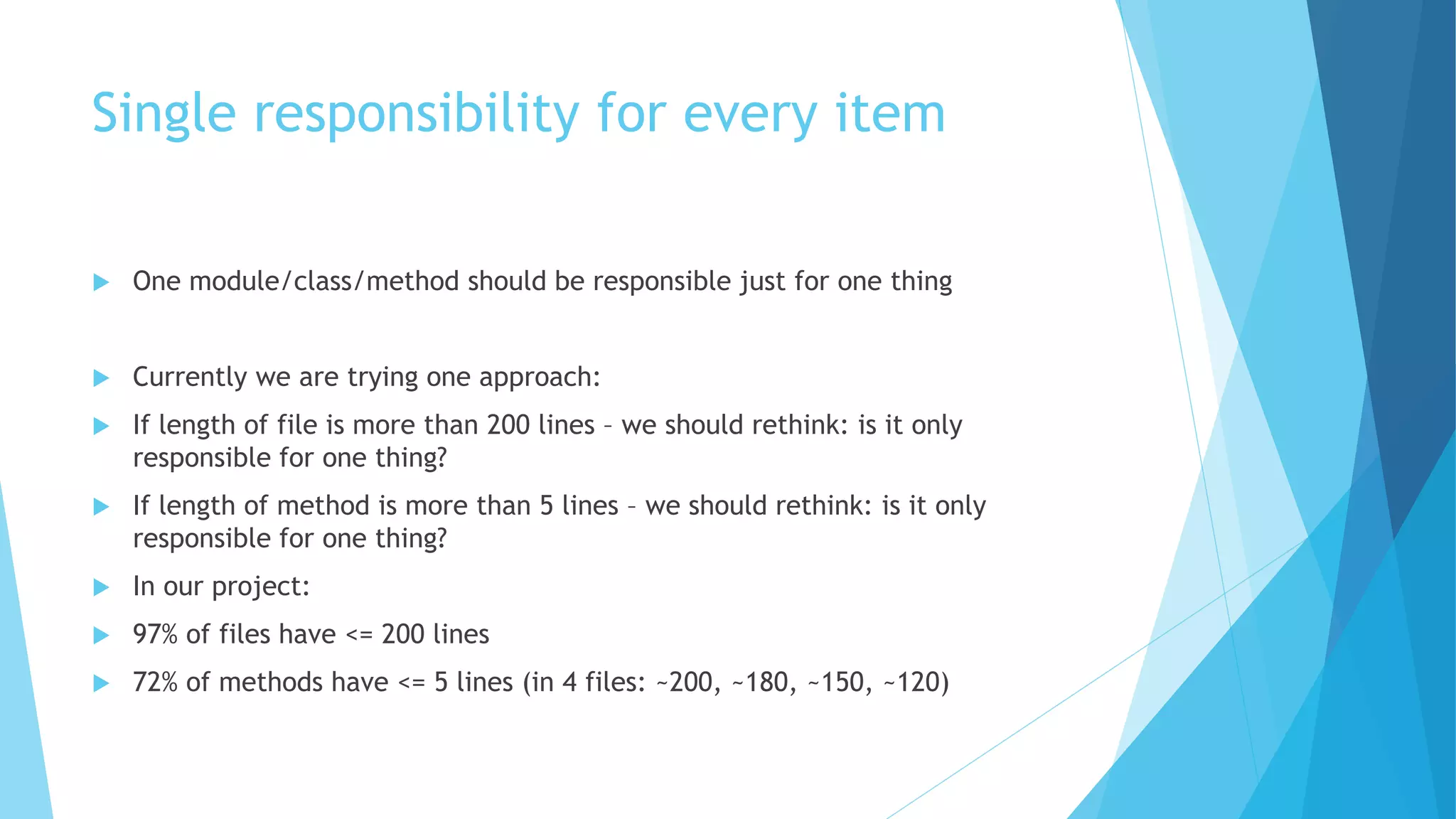 Single responsibility for every item
 One module/class/method should be responsible just for one thing
 Currently we are trying one approach:
 If length of file is more than 200 lines – we should rethink: is it only
responsible for one thing?
 If length of method is more than 5 lines – we should rethink: is it only
responsible for one thing?
 In our project:
 97% of files have <= 200 lines
 72% of methods have <= 5 lines (in 4 files: ~200, ~180, ~150, ~120)
 