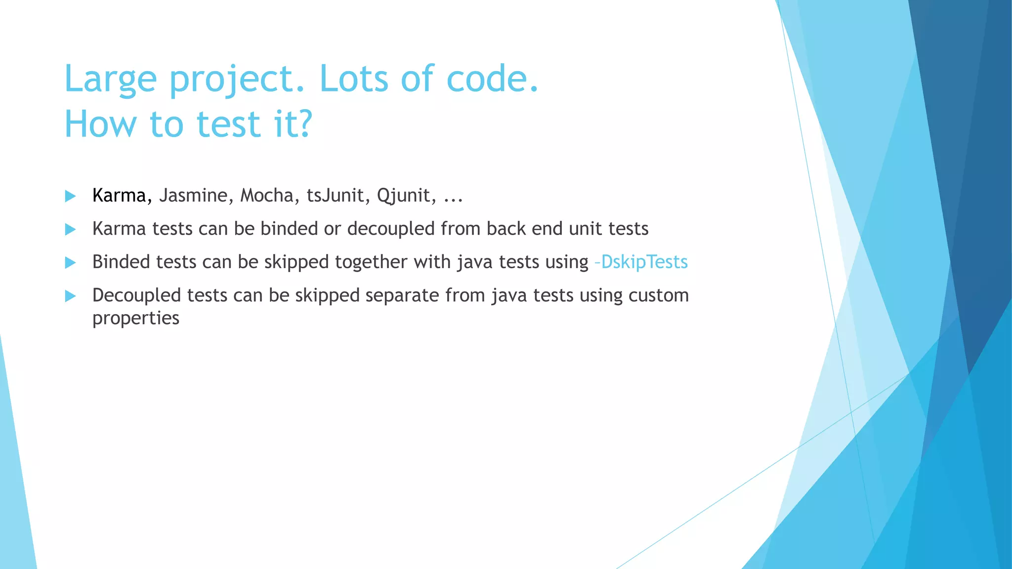 Large project. Lots of code.
How to test it?
 Karma, Jasmine, Mocha, tsJunit, Qjunit, ...
 Karma tests can be binded or decoupled from back end unit tests
 Binded tests can be skipped together with java tests using –DskipTests
 Decoupled tests can be skipped separate from java tests using custom
properties
 