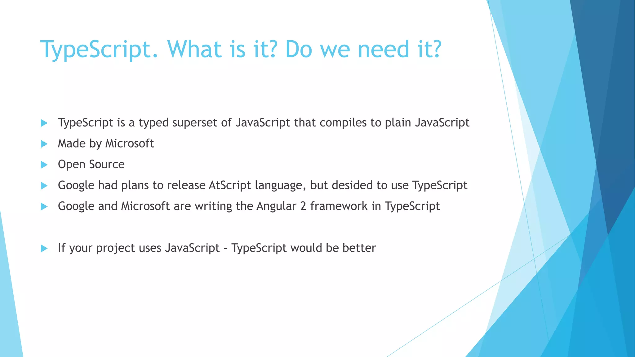 TypeScript. What is it? Do we need it?
 TypeScript is a typed superset of JavaScript that compiles to plain JavaScript
 Made by Microsoft
 Open Source
 Google had plans to release AtScript language, but desided to use TypeScript
 Google and Microsoft are writing the Angular 2 framework in TypeScript
 If your project uses JavaScript – TypeScript would be better
 