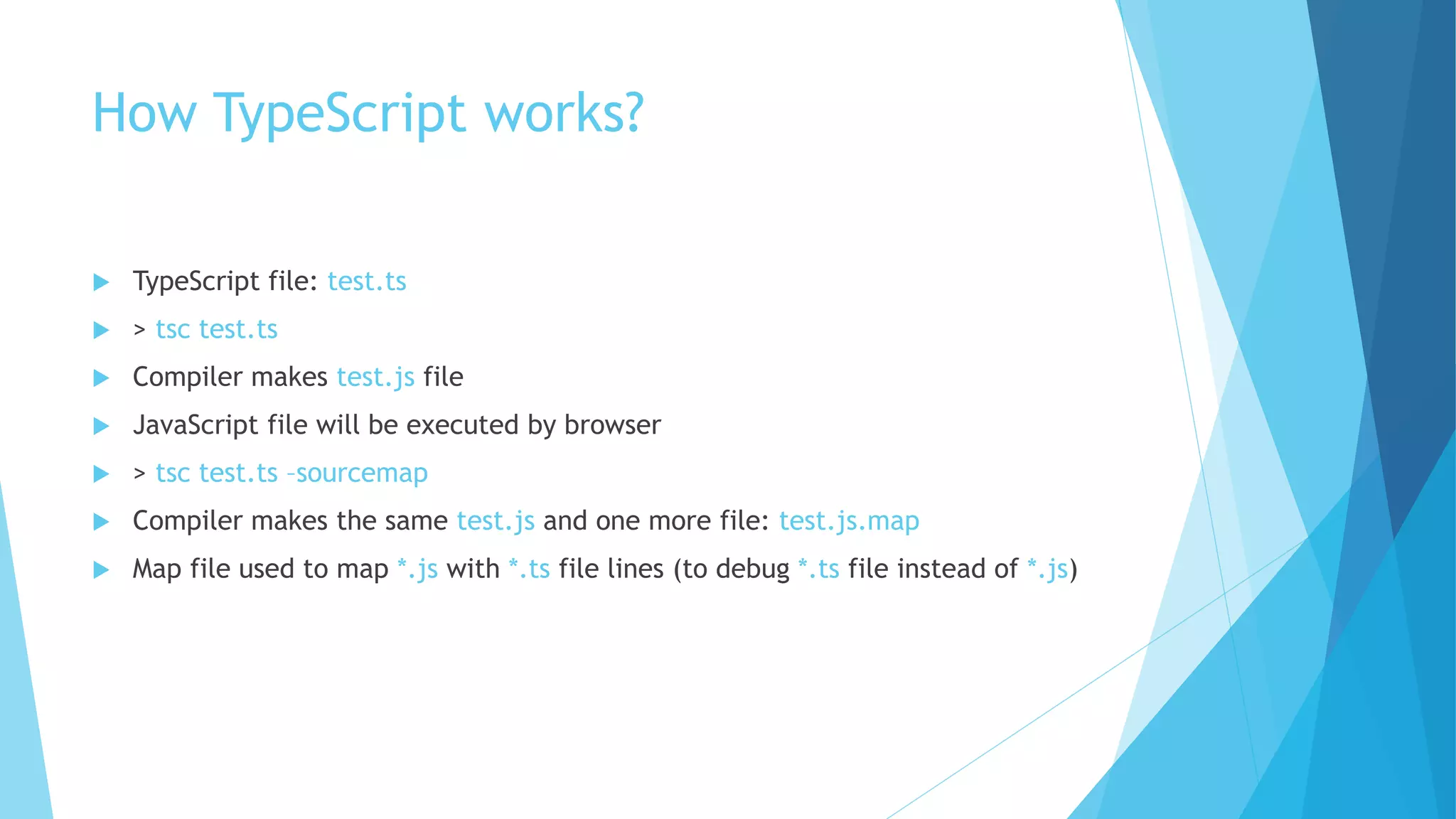 How TypeScript works?
 TypeScript file: test.ts
 > tsc test.ts
 Compiler makes test.js file
 JavaScript file will be executed by browser
 > tsc test.ts –sourcemap
 Compiler makes the same test.js and one more file: test.js.map
 Map file used to map *.js with *.ts file lines (to debug *.ts file instead of *.js)
 
