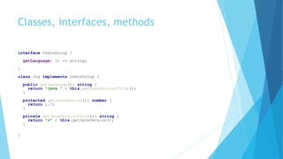 Classes, interfaces, methods
interface UsersGroup {
getLanguage: () => string;
}
class Jug implements UsersGroup {
public getLanguage(): string {
return "Java " + this.getJavaVersionTitle();
}
protected getJavaVersion(): number {
return 1.7;
}
private getJavaVersionTitle(): string {
return "v" + this.getJavaVersion();
}
}
 