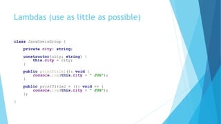 Lambdas (use as little as possible)
class JavaUsersGroup {
private city: string;
constructor(city: string) {
this.city = city;
}
public printTitle1(): void {
console.log(this.city + " JUG");
}
public printTitle2 = (): void => {
console.log(this.city + " JUG");
};
}
 