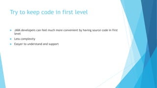 Try to keep code in first level
 JAVA developers can feel much more convenient by having source code in first
level
 Less complexity
 Easyer to understand and support
 