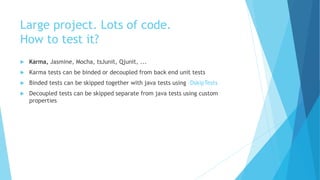 Large project. Lots of code.
How to test it?
 Karma, Jasmine, Mocha, tsJunit, Qjunit, ...
 Karma tests can be binded or decoupled from back end unit tests
 Binded tests can be skipped together with java tests using –DskipTests
 Decoupled tests can be skipped separate from java tests using custom
properties
 
