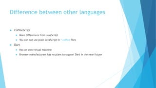 Difference between other languages
 CoffeeScript
 More differences from JavaScript
 You can not use plain JavaScript in *.coffee files
 Dart
 Has an own virtual machine
 Browser manufacturers has no plans to support Dart in the near future
 
