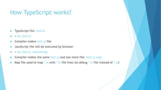 How TypeScript works?
 TypeScript file: test.ts
 > tsc test.ts
 Compiler makes test.js file
 JavaScript file will be executed by browser
 > tsc test.ts –sourcemap
 Compiler makes the same test.js and one more file: test.js.map
 Map file used to map *.js with *.ts file lines (to debug *.ts file instead of *.js)
 