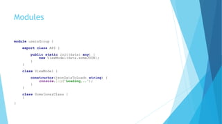 Modules
module usersGroup {
export class API {
public static init(data: any) {
new ViewModel(data.someJSON);
}
}
class ViewModel {
constructor(jsonDataToLoad: string) {
console.log('Loading...');
}
}
class SomeInnerClass {
}
}
 