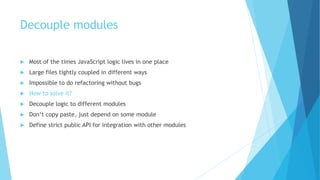 Decouple modules
 Most of the times JavaScript logic lives in one place
 Large files tightly coupled in different ways
 Impossible to do refactoring without bugs
 How to solve it?
 Decouple logic to different modules
 Don‘t copy paste, just depend on some module
 Define strict public API for integration with other modules
 