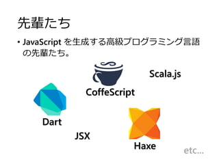 先輩たち
• JavaScript を生成する高級プログラミング言語
の先輩たち。
CoffeScript
Haxe
Dart
JSX
etc...
Scala.js
 