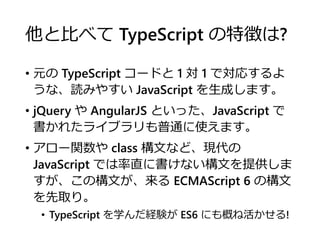 他と比べて TypeScript の特徴は?
• 元の TypeScript コードと 1 対 1 で対応するよ
うな、読みやすい JavaScript を生成します。
• jQuery や AngularJS といった、JavaScript で
書かれたライブラリも普通に使えます。
• アロー関数や class 構文など、現代の
JavaScript では率直に書けない構文を提供しま
すが、この構文が、来る ECMAScript 6 の構文
を先取り。
• TypeScript を学んだ経験が ES6 にも概ね活かせる!
 