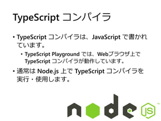 TypeScript コンパイラ
• TypeScript コンパイラは、JavaScript で書かれ
ています。
• TypeScript Playground では、Webブラウザ上で
TypeScript コンパイラが動作しています。
• 通常は Node.js 上で TypeScript コンパイラを
実行・使用します。
 