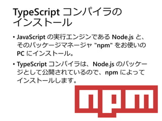 TypeScript コンパイラの
インストール
• JavaScript の実行エンジンである Node.js と、
そのパッケージマネージャ "npm" をお使いの
PC にインストール。
• TypeScript コンパイラは、Node.js のパッケー
ジとして公開されているので、npm によって
インストールします。
 