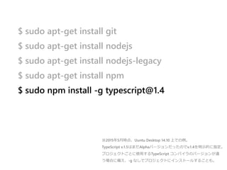 $ sudo apt-get install git
$ sudo apt-get install nodejs
$ sudo apt-get install nodejs-legacy
$ sudo apt-get install npm
$ sudo npm install -g typescript@1.4
※2015年5月時点、Uuntu Desktop 14.10 上での例。
TypeScript v.1.5はまだAlphaバージョンだったのでv.1.4を明示的に指定。
プロジェクトごとに使用するTypeScript コンパイラのバージョンが違
う場合に備え、-g なしでプロジェクトにインストールすることも。
 
